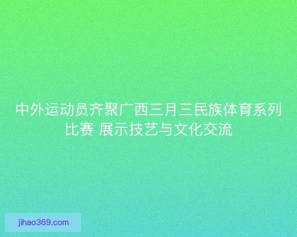 中外运动员齐聚广西三月三民族体育系列比赛 展示技艺与文化交流