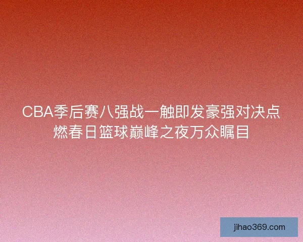 CBA季后赛八强战一触即发豪强对决点燃春日篮球巅峰之夜万众瞩目