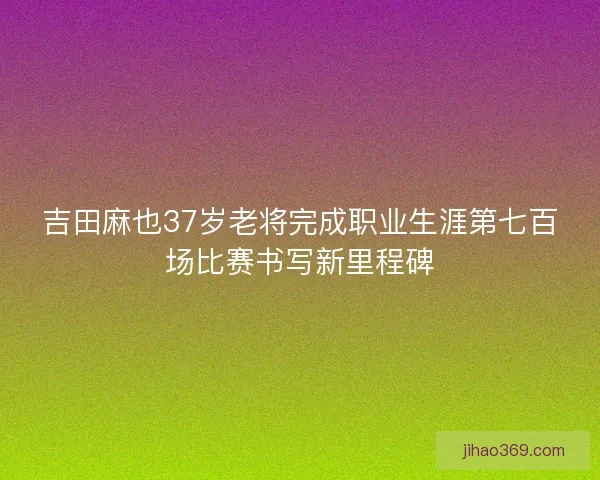 吉田麻也37岁老将完成职业生涯第七百场比赛书写新里程碑